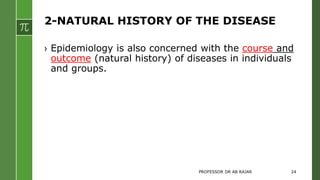 2-NATURAL HISTORY OF THE DISEASE
› Epidemiology is also concerned with the course and
outcome (natural history) of diseases in individuals
and groups.
PROFESSOR DR AB RAJAR 24
 