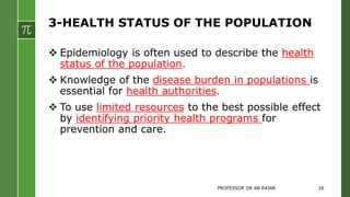 3-HEALTH STATUS OF THE POPULATION
 Epidemiology is often used to describe the health
status of the population.
 Knowledge of the disease burden in populations is
essential for health authorities.
 To use limited resources to the best possible effect
by identifying priority health programs for
prevention and care.
PROFESSOR DR AB RAJAR 26
 