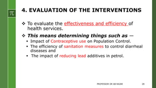 4. EVALUATION OF THE INTERVENTIONS
 To evaluate the effectiveness and efficiency of
health services.
 This means determining things such as —
 Impact of Contraceptive use on Population Control.
 The efficiency of sanitation measures to control diarrheal
diseases and
 The impact of reducing lead additives in petrol.
PROFESSOR DR AB RAJAR 28
 
