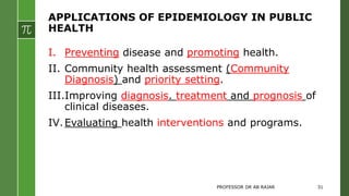 APPLICATIONS OF EPIDEMIOLOGY IN PUBLIC
HEALTH
I. Preventing disease and promoting health.
II. Community health assessment (Community
Diagnosis) and priority setting.
III.Improving diagnosis. treatment and prognosis of
clinical diseases.
IV.Evaluating health interventions and programs.
PROFESSOR DR AB RAJAR 31
 