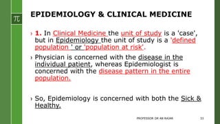 EPIDEMIOLOGY & CLINICAL MEDICINE
› 1. In Clinical Medicine the unit of study is a 'case',
but in Epidemiology the unit of study is a 'defined
population ' or 'population at risk'.
› Physician is concerned with the disease in the
individual patient, whereas Epidemiologist is
concerned with the disease pattern in the entire
population.
› So, Epidemiology is concerned with both the Sick &
Healthy.
PROFESSOR DR AB RAJAR 33
 