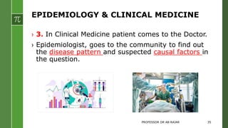 EPIDEMIOLOGY & CLINICAL MEDICINE
› 3. In Clinical Medicine patient comes to the Doctor.
› Epidemiologist, goes to the community to find out
the disease pattern and suspected causal factors in
the question.
PROFESSOR DR AB RAJAR 35
 