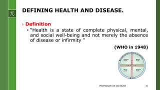 DEFINING HEALTH AND DISEASE.
› Definition
• “Health is a state of complete physical, mental,
and social well-being and not merely the absence
of disease or infirmity "
(WHO in 1948)
PROFESSOR DR AB RAJAR 41
 