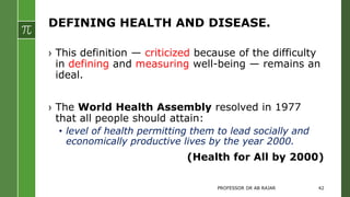 DEFINING HEALTH AND DISEASE.
› This definition — criticized because of the difficulty
in defining and measuring well-being — remains an
ideal.
› The World Health Assembly resolved in 1977
that all people should attain:
• level of health permitting them to lead socially and
economically productive lives by the year 2000.
(Health for All by 2000)
PROFESSOR DR AB RAJAR 42
 