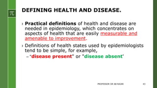 DEFINING HEALTH AND DISEASE.
› Practical definitions of health and disease are
needed in epidemiology, which concentrates on
aspects of health that are easily measurable and
amenable to improvement.
› Definitions of health states used by epidemiologists
tend to be simple, for example,
– "disease present" or "disease absent'
PROFESSOR DR AB RAJAR 43
 