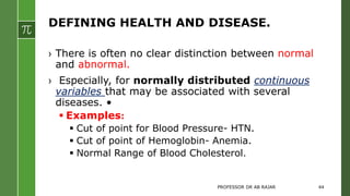 DEFINING HEALTH AND DISEASE.
› There is often no clear distinction between normal
and abnormal.
› Especially, for normally distributed continuous
variables that may be associated with several
diseases. •
 Examples:
 Cut of point for Blood Pressure- HTN.
 Cut of point of Hemoglobin- Anemia.
 Normal Range of Blood Cholesterol.
PROFESSOR DR AB RAJAR 44
 