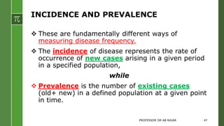 INCIDENCE AND PREVALENCE
 These are fundamentally different ways of
measuring disease frequency.
 The incidence of disease represents the rate of
occurrence of new cases arising in a given period
in a specified population,
while
 Prevalence is the number of existing cases
(old+ new) in a defined population at a given point
in time.
PROFESSOR DR AB RAJAR 47
 