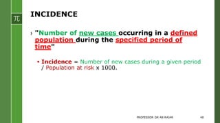 INCIDENCE
› "Number of new cases occurring in a defined
population during the specified period of
time"
 Incidence = Number of new cases during a given period
/ Population at risk x 1000.
PROFESSOR DR AB RAJAR 48
 