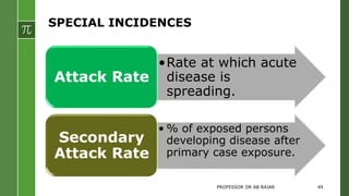 SPECIAL INCIDENCES
•Rate at which acute
disease is
spreading.
Attack Rate
• % of exposed persons
developing disease after
primary case exposure.
Secondary
Attack Rate
PROFESSOR DR AB RAJAR 49
 