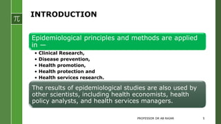 INTRODUCTION
Epidemiological principles and methods are applied
in —
• Clinical Research,
• Disease prevention,
• Health promotion,
• Health protection and
• Health services research.
The results of epidemiological studies are also used by
other scientists, including health economists, health
policy analysts, and health services managers.
PROFESSOR DR AB RAJAR 5
 
