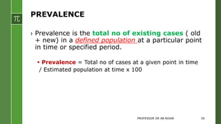 PREVALENCE
› Prevalence is the total no of existing cases ( old
+ new) in a defined population at a particular point
in time or specified period.
 Prevalence = Total no of cases at a given point in time
/ Estimated population at time x 100
PROFESSOR DR AB RAJAR 50
 