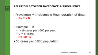 RELATION BETWEEN INCIDENCE & PREVALENCE
› Prevalence = Incidence x Mean duration of d/se.
• P= I x D
› Example— If
• I=10 cases per 1000 per year.
• D = 5 years.
– P= 10 ᕁ 5
50 cases per 1000 population
PROFESSOR DR AB RAJAR 51
 