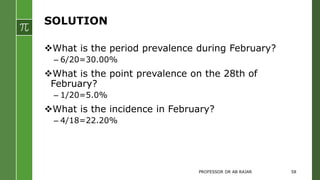 SOLUTION
What is the period prevalence during February?
– 6/20=30.00%
What is the point prevalence on the 28th of
February?
– 1/20=5.0%
What is the incidence in February?
– 4/18=22.20%
PROFESSOR DR AB RAJAR 58
 