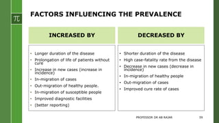 FACTORS INFLUENCING THE PREVALENCE
INCREASED BY
• Longer duration of the disease
• Prolongation of life of patients without
cure
• Increase in new cases (increase in
incidence)
• In-migration of cases
• Out-migration of healthy people.
• In-migration of susceptible people
• Improved diagnostic facilities
• (better reporting)
DECREASED BY
• Shorter duration of the disease
• High case-fatality rate from the disease
• Decrease in new cases (decrease in
incidence)
• In-migration of healthy people
• Out-migration of cases
• Improved cure rate of cases
PROFESSOR DR AB RAJAR 59
 
