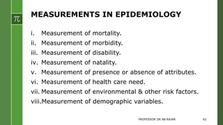 MEASUREMENTS IN EPIDEMIOLOGY
i. Measurement of mortality.
ii. Measurement of morbidity.
iii. Measurement of disability.
iv. Measurement of natality.
v. Measurement of presence or absence of attributes.
vi. Measurement of health care need.
vii. Measurement of environmental & other risk factors.
viii.Measurement of demographic variables.
PROFESSOR DR AB RAJAR 62
 