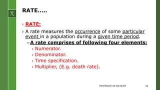 RATE…..
› RATE:
› A rate measures the occurrence of some particular
event in a population during a given time period.
–A rate comprises of following four elements:
› Numerator.
› Denominator.
› Time specification.
› Multiplier, (E.g. death rate).
PROFESSOR DR AB RAJAR 65
 