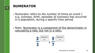 NUMERATOR
› Numerator refers to the number of times an event (
e.g. sickness, birth, episodes of sickness) has occurred
in a population, during a specific time period.
› Note: Numerator is a component of the denominator in
calculating a rate, but not in a ratio.
PROFESSOR DR AB RAJAR 66
 