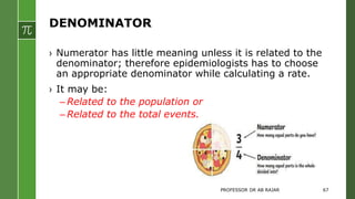 DENOMINATOR
› Numerator has little meaning unless it is related to the
denominator; therefore epidemiologists has to choose
an appropriate denominator while calculating a rate.
› It may be:
– Related to the population or
– Related to the total events.
PROFESSOR DR AB RAJAR 67
 