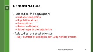 DENOMINATOR
› Related to the population:
– Mid-year population
– Population at risk
– Person-time
– Person – distance
– Sub-groups of the population
› Related to the total events:
– Eg : number of accidents per 1000 vehicle owners
PROFESSOR DR AB RAJAR 68
 