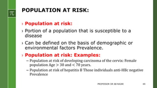 POPULATION AT RISK:
› Population at risk:
› Portion of a population that is susceptible to a
disease
› Can be defined on the basis of demographic or
environmental factors Prevalence.
› Population at risk: Examples:
– Population at risk of developing carcinoma of the cervix: Female
population Age > 30 and < 70 years.
– Population at risk of hepatitis B Those individuals anti-HBc negative
Prevalence
PROFESSOR DR AB RAJAR 69
 