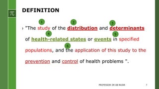 DEFINITION
› "The study of the distribution and determinants
of health-related states or events in specified
populations, and the application of this study to the
prevention and control of health problems ".
1 2 3
4 5
6
PROFESSOR DR AB RAJAR 7
 