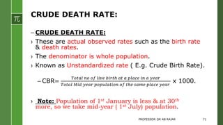 CRUDE DEATH RATE:
– CRUDE DEATH RATE:
› These are actual observed rates such as the birth rate
& death rates.
› The denominator is whole population.
› Known as Unstandardized rate ( E.g. Crude Birth Rate).
– CBR=
𝑇𝑜𝑡𝑎𝑙 𝑛𝑜 𝑜𝑓 𝑙𝑖𝑣𝑒 𝑏𝑖𝑟𝑡ℎ 𝑎𝑡 𝑎 𝑝𝑙𝑎𝑐𝑒 𝑖𝑛 𝑎 𝑦𝑒𝑎𝑟
𝑇𝑜𝑡𝑎𝑙 𝑀𝑖𝑑 𝑦𝑒𝑎𝑟 𝑝𝑜𝑝𝑢𝑙𝑎𝑡𝑖𝑜𝑛 𝑜𝑓 𝑡ℎ𝑒 𝑠𝑎𝑚𝑒 𝑝𝑙𝑎𝑐𝑒 𝑦𝑒𝑎𝑟
x 1000.
› Note: Population of 1st January is less & at 30th
more, so we take mid-year ( 1st July) population.
PROFESSOR DR AB RAJAR 71
 