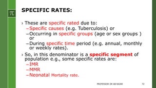 SPECIFIC RATES:
› These are specific rated due to:
–Specific causes (e.g. Tuberculosis) or
–Occurring in specific groups (age or sex groups )
or
–During specific time period (e.g. annual, monthly
or weekly rates).
› So, in this denominator is a specific segment of
population e.g., some specific rates are:
–IMR
–MMR
–Neonatal Mortality rate.
PROFESSOR DR AB RAJAR 72
 
