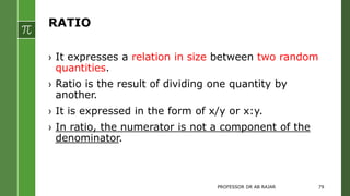 RATIO
› It expresses a relation in size between two random
quantities.
› Ratio is the result of dividing one quantity by
another.
› It is expressed in the form of x/y or x:y.
› In ratio, the numerator is not a component of the
denominator.
PROFESSOR DR AB RAJAR 79
 