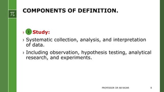 COMPONENTS OF DEFINITION.
› Study:
› Systematic collection, analysis, and interpretation
of data.
› Including observation, hypothesis testing, analytical
research, and experiments.
1
PROFESSOR DR AB RAJAR 8
 