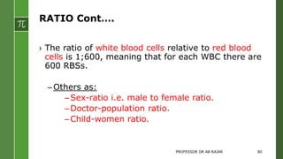RATIO Cont….
› The ratio of white blood cells relative to red blood
cells is 1;600, meaning that for each WBC there are
600 RBSs.
–Others as:
–Sex-ratio i.e. male to female ratio.
–Doctor-population ratio.
–Child-women ratio.
PROFESSOR DR AB RAJAR 80
 