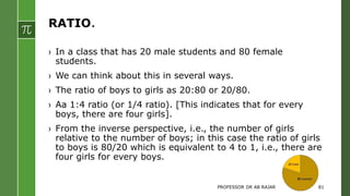 RATIO.
› In a class that has 20 male students and 80 female
students.
› We can think about this in several ways.
› The ratio of boys to girls as 20:80 or 20/80.
› Aa 1:4 ratio (or 1/4 ratio). [This indicates that for every
boys, there are four girls].
› From the inverse perspective, i.e., the number of girls
relative to the number of boys; in this case the ratio of girls
to boys is 80/20 which is equivalent to 4 to 1, i.e., there are
four girls for every boys.
PROFESSOR DR AB RAJAR 81
 