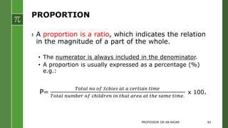 PROPORTION
› A proportion is a ratio, which indicates the relation
in the magnitude of a part of the whole.
• The numerator is always included in the denominator.
• A proportion is usually expressed as a percentage (%)
e.g.:
P=
𝑇𝑜𝑡𝑎𝑙 𝑛𝑜 𝑜𝑓 𝑆𝑐𝑏𝑖𝑒𝑠 𝑎𝑡 𝑎 𝑐𝑒𝑟𝑡𝑖𝑎𝑛 𝑡𝑖𝑚𝑒
𝑇𝑜𝑡𝑎𝑙 𝑛𝑢𝑚𝑏𝑒𝑟 𝑜𝑓 𝑐ℎ𝑖𝑙𝑑𝑟𝑒𝑛 𝑖𝑛 𝑡ℎ𝑎𝑡 𝑎𝑟𝑒𝑎 𝑎𝑡 𝑡ℎ𝑒 𝑠𝑎𝑚𝑒 𝑡𝑖𝑚𝑒.
x 100.
PROFESSOR DR AB RAJAR 82
 