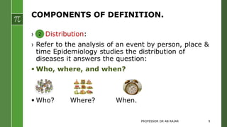COMPONENTS OF DEFINITION.
› Distribution:
› Refer to the analysis of an event by person, place &
time Epidemiology studies the distribution of
diseases it answers the question:
 Who, where, and when?
 Who? Where? When.
2
PROFESSOR DR AB RAJAR 9
 