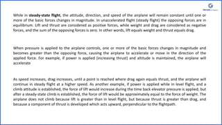 While in steady-state flight, the attitude, direction, and speed of the airplane will remain constant until one or
more of the basic forces changes in magnitude. In unaccelerated flight (steady flight) the opposing forces are in
equilibrium. Lift and thrust are considered as positive forces, while weight and drag are considered as negative
forces, and the sum of the opposing forces is zero. In other words, lift equals weight and thrust equals drag.
When pressure is applied to the airplane controls, one or more of the basic forces changes in magnitude and
becomes greater than the opposing force, causing the airplane to accelerate or move in the direction of the
applied force. For example, if power is applied (increasing thrust) and altitude is maintained, the airplane will
accelerate
As speed increases, drag increases, until a point is reached where drag again equals thrust, and the airplane will
continue in steady flight at a higher speed. As another example, if power is applied while in level flight, and a
climb attitude is established, the force of lift would increase during the time back elevator pressure is applied; but
after a steady-state climb is established, the force of lift would be approximately equal to the force of weight. The
airplane does not climb because lift is greater than in level flight, but because thrust is greater than drag, and
because a component of thrust is developed which acts upward, perpendicular to the flightpath.
 