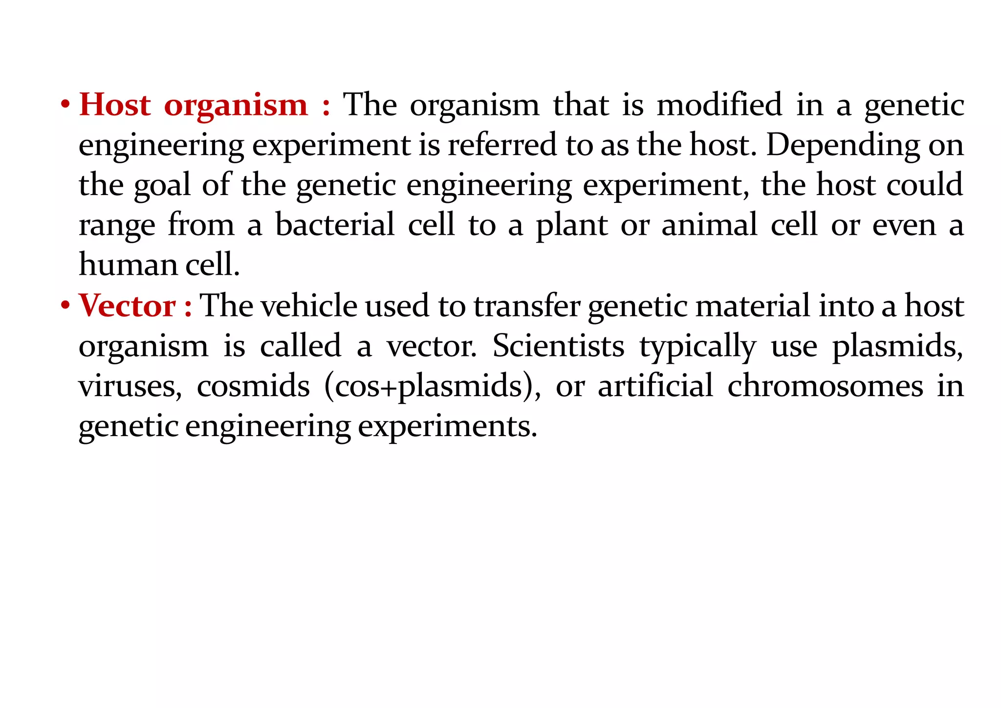 • Host organism : The organism that is modified in a genetic
engineering experiment is referred to as the host. Depending on
the goal of the genetic engineering experiment, the host could
range from a bacterial cell to a plant or animal cell or even a
human cell.
• Vector : The vehicle used to transfer genetic material into a host
organism is called a vector. Scientists typically use plasmids,
viruses, cosmids (cos+plasmids), or artificial chromosomes in
genetic engineering experiments.
 