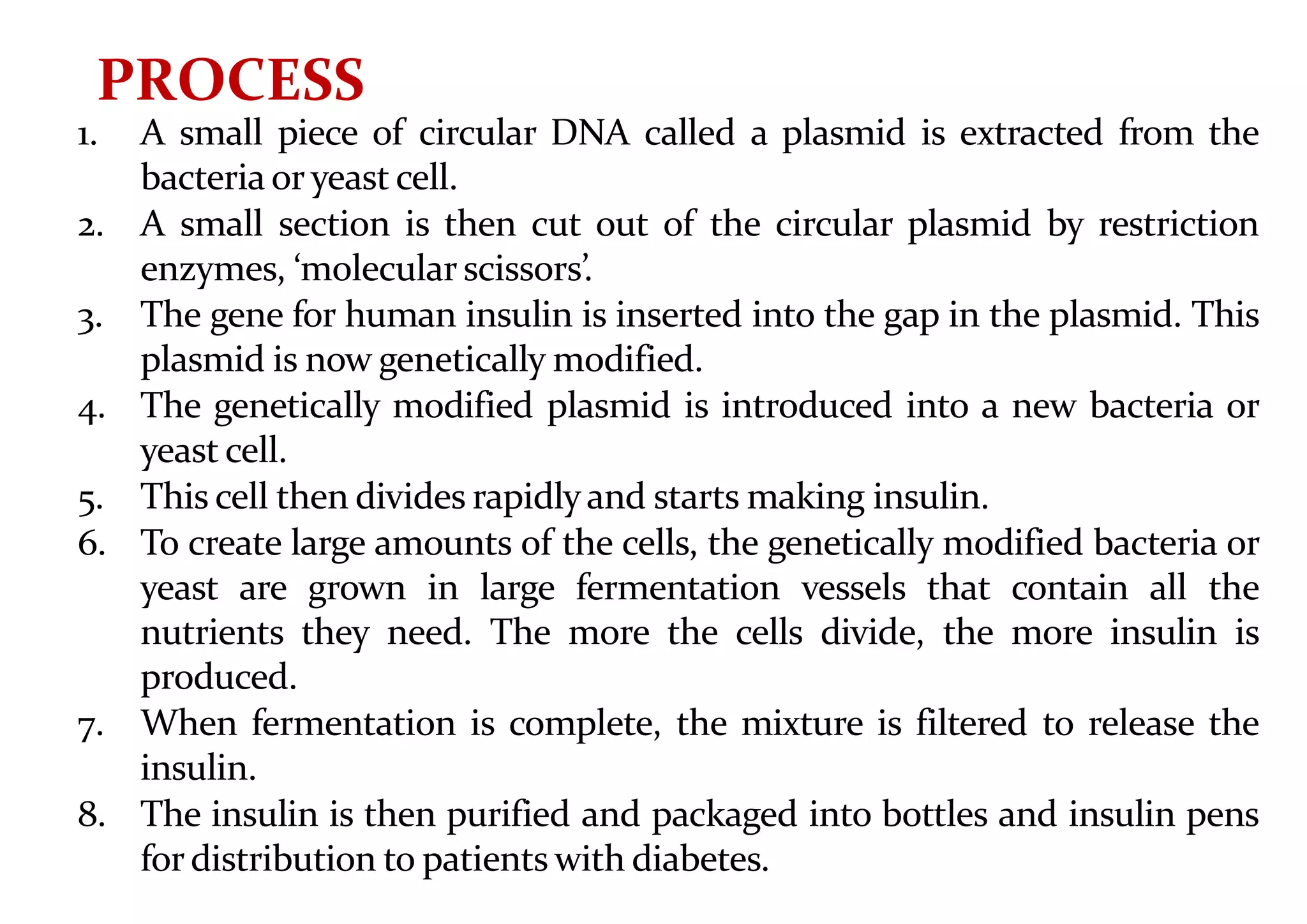 1. A small piece of circular DNA called a plasmid is extracted from the
bacteria or yeast cell.
2. A small section is then cut out of the circular plasmid by restriction
enzymes, ‘molecular scissors’.
3. The gene for human insulin is inserted into the gap in the plasmid. This
plasmid is now genetically modified.
4. The genetically modified plasmid is introduced into a new bacteria or
yeast cell.
5. This cell then divides rapidlyand starts making insulin.
6. To create large amounts of the cells, the genetically modified bacteria or
yeast are grown in large fermentation vessels that contain all the
nutrients they need. The more the cells divide, the more insulin is
produced.
7. When fermentation is complete, the mixture is filtered to release the
insulin.
8. The insulin is then purified and packaged into bottles and insulin pens
for distribution to patients with diabetes.
PROCESS
 