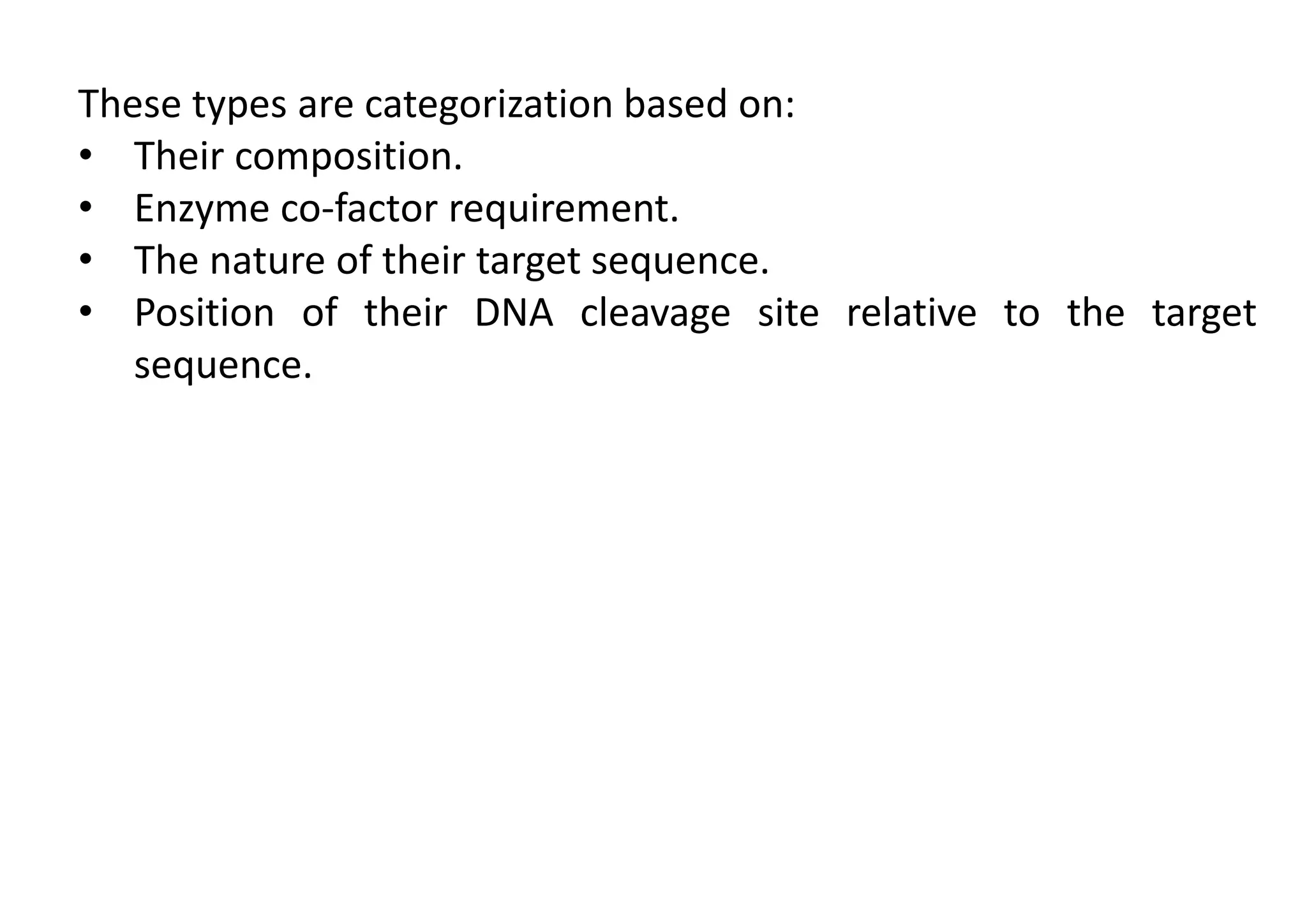 These types are categorization based on:
• Their composition.
• Enzyme co-factor requirement.
• The nature of their target sequence.
• Position of their DNA cleavage site relative to the target
sequence.
 