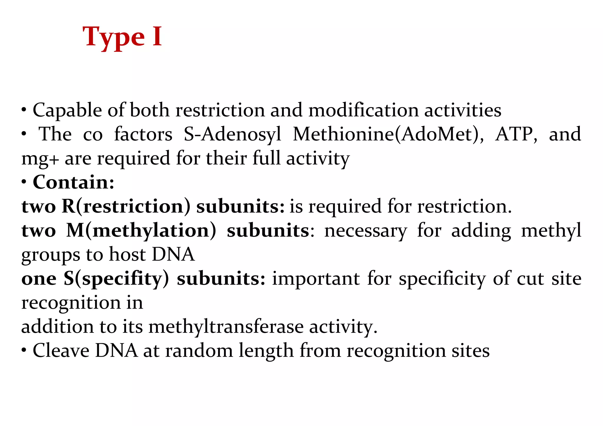 Type I
• Capable of both restriction and modification activities
• The co factors S-Adenosyl Methionine(AdoMet), ATP, and
mg+ are required for their full activity
• Contain:
two R(restriction) subunits: is required for restriction.
two M(methylation) subunits: necessary for adding methyl
groups to host DNA
one S(specifity) subunits: important for specificity of cut site
recognition in
addition to its methyltransferase activity.
• Cleave DNA at random length from recognition sites
 