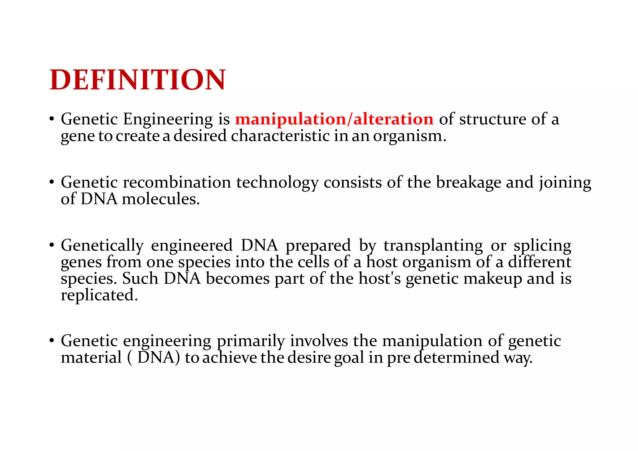 DEFINITION
• Genetic Engineering is manipulation/alteration of structure of a
gene tocreatea desired characteristic in an organism.
• Genetic recombination technology consists of the breakage and joining
of DNA molecules.
• Genetically engineered DNA prepared by transplanting or splicing
genes from one species into the cells of a host organism of a different
species. Such DNA becomes part of the host's genetic makeup and is
replicated.
• Genetic engineering primarily involves the manipulation of genetic
material ( DNA) toachieve the desire goal in pre determined way.
 