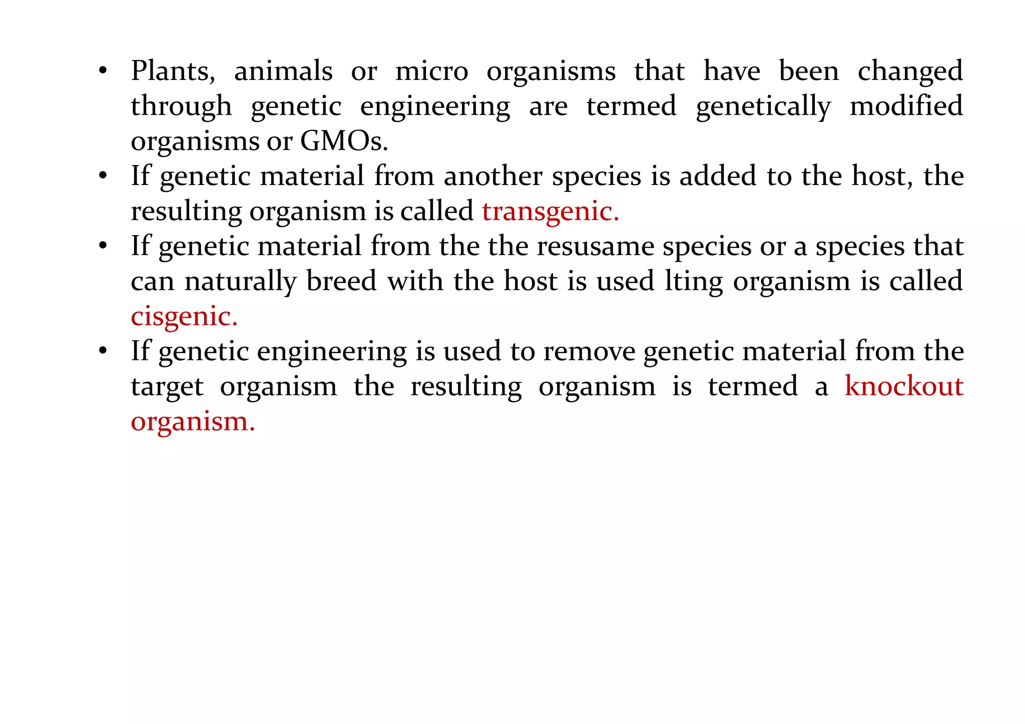• Plants, animals or micro organisms that have been changed
through genetic engineering are termed genetically modified
organisms or GMOs.
• If genetic material from another species is added to the host, the
resulting organism is called transgenic.
• If genetic material from the the resusame species or a species that
can naturally breed with the host is used lting organism is called
cisgenic.
• If genetic engineering is used to remove genetic material from the
target organism the resulting organism is termed a knockout
organism.
 