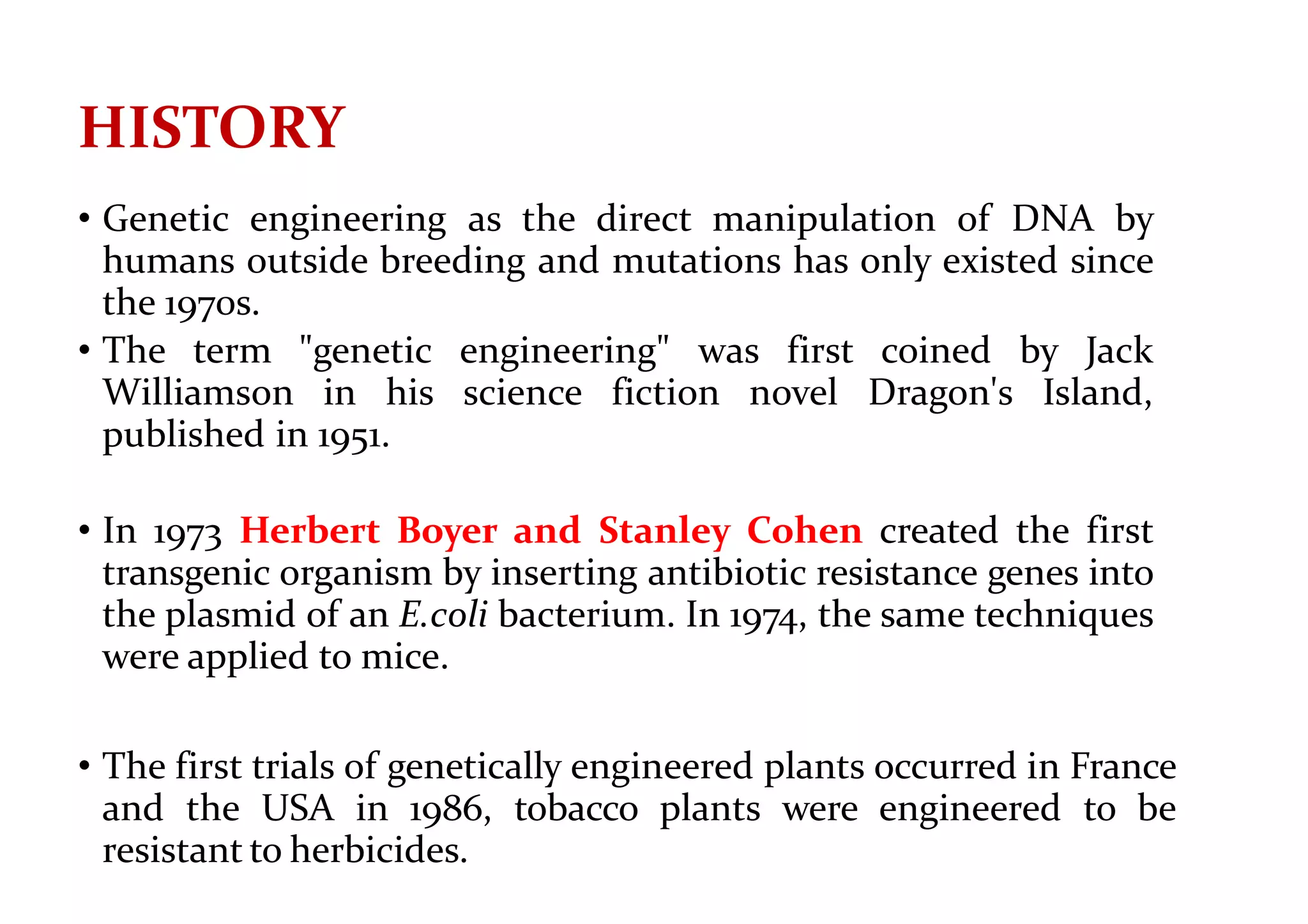 HISTORY
• Genetic engineering as the direct manipulation of DNA by
humans outside breeding and mutations has only existed since
the 1970s.
• The term "genetic engineering" was first coined by Jack
Williamson in his science fiction novel Dragon's Island,
published in 1951.
• In 1973 Herbert Boyer and Stanley Cohen created the first
transgenic organism by inserting antibiotic resistance genes into
the plasmid of an E.coli bacterium. In 1974, the same techniques
were applied to mice.
• The first trials of genetically engineered plants occurred in France
and the USA in 1986, tobacco plants were engineered to be
resistant to herbicides.
 