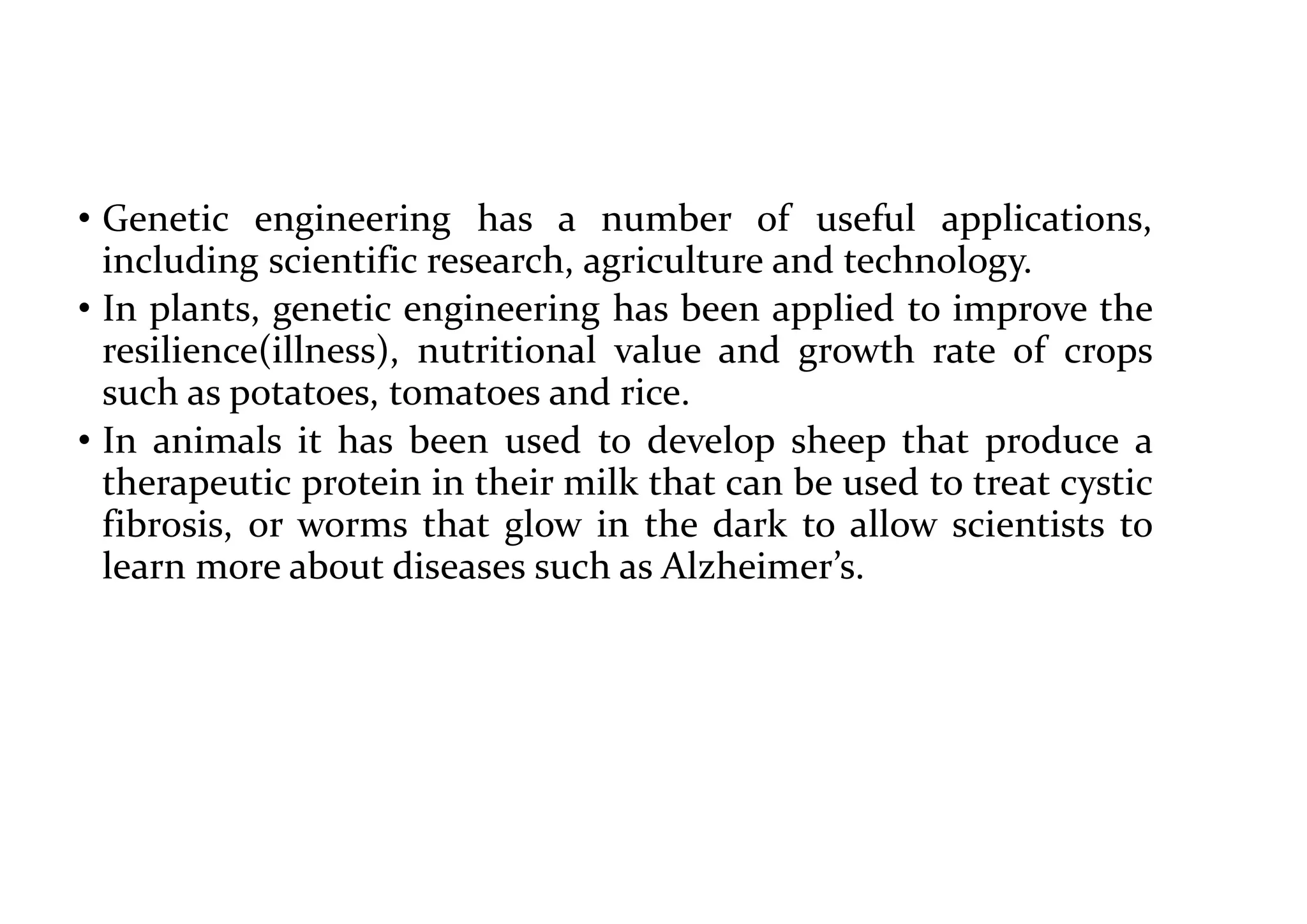 • Genetic engineering has a number of useful applications,
including scientific research, agriculture and technology.
• In plants, genetic engineering has been applied to improve the
resilience(illness), nutritional value and growth rate of crops
such as potatoes, tomatoes and rice.
• In animals it has been used to develop sheep that produce a
therapeutic protein in their milk that can be used to treat cystic
fibrosis, or worms that glow in the dark to allow scientists to
learn more about diseases such as Alzheimer’s.
 