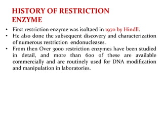 HISTORY OF RESTRICTION
ENZYME
• First restriction enzyme was isoltaed in 1970 by Hindll.
• He also done the subsequent discovery and characterization
of numerous restriction endonucleases.
• From then Over 3000 restriction enzymes have been studied
in detail, and more than 600 of these are available
commercially and are routinely used for DNA modification
and manipulation in laboratories.
 