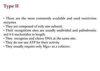 Type II
• These are the most commonly available and used restriction
enzymes
• They are composed of only one subunit.
• Their recognition sites are usually undivided and palindromic
and 4-8 nucleotides in length,
• They recognize and cleave DNA at the same site.
• They do not use ATP for their activity
• They usually require only Mg2+ as a cofactor.
 