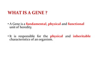 WHAT IS A GENE ?
• A Gene is a fundamental, physical and functional
unit of heredity.
• It is responsible for the physical and inheritable
characteristics of an organism.
 