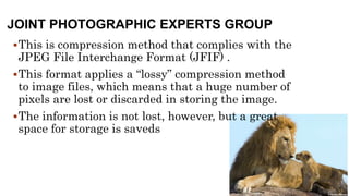 JOINT PHOTOGRAPHIC EXPERTS GROUP
This is compression method that complies with the
JPEG File Interchange Format (JFIF) .
This format applies a “lossy” compression method
to image files, which means that a huge number of
pixels are lost or discarded in storing the image.
The information is not lost, however, but a great
space for storage is saveds
 