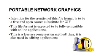 PORTABLE NETWORK GRAPHICS
Intention for the creation of this file format is to be
a free and open source substitute for GIF
This file format is expected to be fully compatible
with online applications.
This is a loseless compression method; thus, it is
also used in editing applications
 