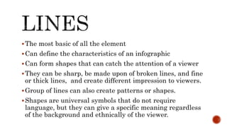 The most basic of all the element
Can define the characteristics of an infographic
Can form shapes that can catch the attention of a viewer
They can be sharp, be made upon of broken lines, and fine
or thick lines, and create different impression to viewers.
Group of lines can also create patterns or shapes.
Shapes are universal symbols that do not require
language, but they can give a specific meaning regardless
of the background and ethnically of the viewer.
 
