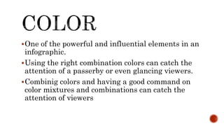 One of the powerful and influential elements in an
infographic.
Using the right combination colors can catch the
attention of a passerby or even glancing viewers.
Combinig colors and having a good command on
color mixtures and combinations can catch the
attention of viewers
 