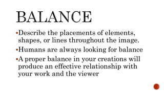 Describe the placements of elements,
shapes, or lines throughout the image.
Humans are always looking for balance
A proper balance in your creations will
produce an effective relationship with
your work and the viewer
 